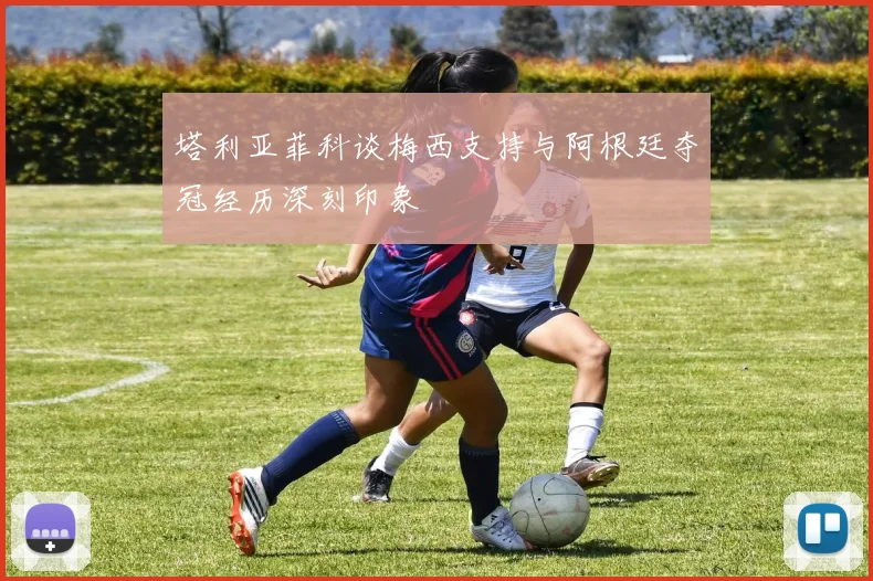 塔利亚菲科谈梅西支持与阿根廷夺冠经历深刻印象