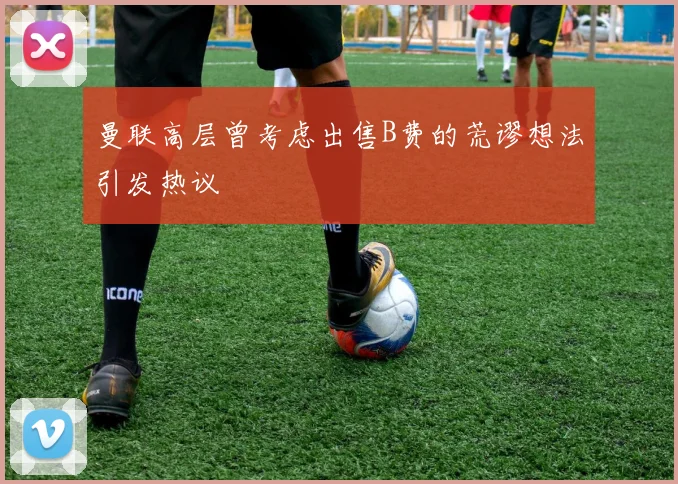 曼联高层曾考虑出售B费的荒谬想法引发热议