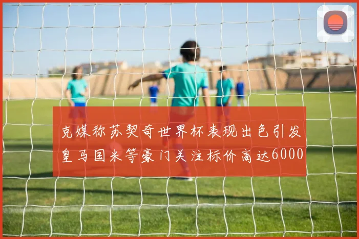 克媒称苏契奇世界杯表现出色引发皇马国米等豪门关注标价高达6000万欧