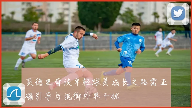 莫德里奇谈年轻球员成长之路需正确引导与抵御外界干扰