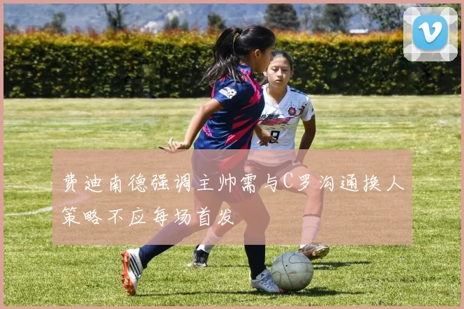 费迪南德强调主帅需与C罗沟通换人策略不应每场首发