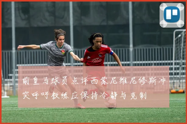 前皇马球员点评西蒙尼维尼修斯冲突呼吁教练应保持冷静与克制