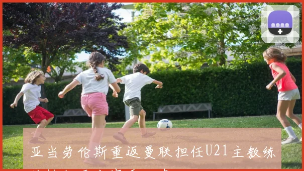 亚当劳伦斯重返曼联担任U21主教练将执教至本赛季结束