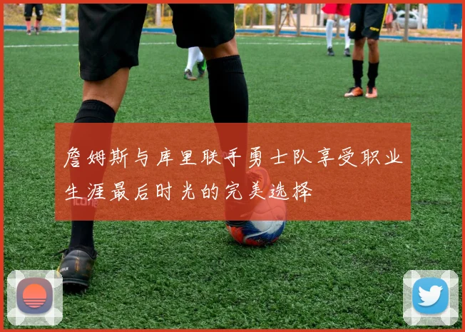 詹姆斯与库里联手勇士队享受职业生涯最后时光的完美选择
