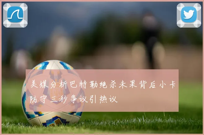 美媒分析巴特勒绝杀未果背后小卡防守三秒争议引热议