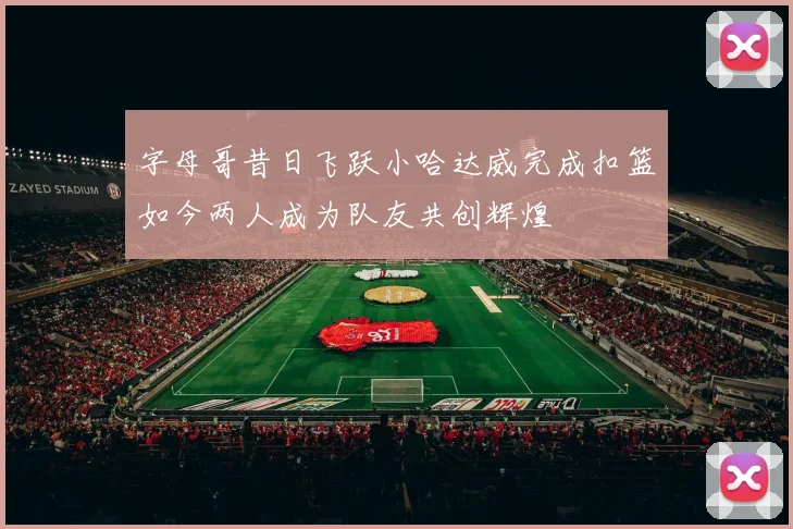 字母哥昔日飞跃小哈达威完成扣篮如今两人成为队友共创辉煌