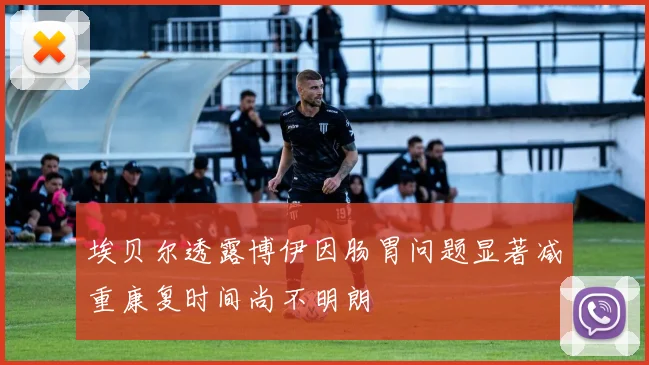 埃贝尔透露博伊因肠胃问题显著减重康复时间尚不明朗