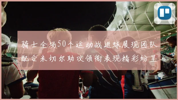 骑士全场50个运动战进球展现团队配合米切尔助攻领衔表现精彩纷呈