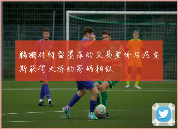 鹈鹕对特雷墨菲的交易要价与尼克斯获得大桥的筹码相似