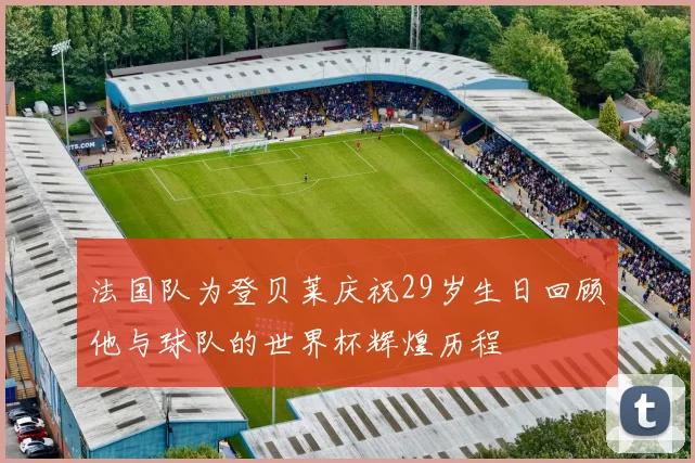 法国队为登贝莱庆祝29岁生日回顾他与球队的世界杯辉煌历程