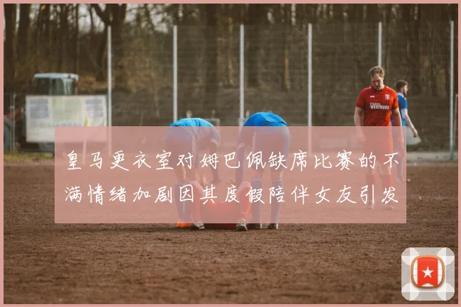 皇马更衣室对姆巴佩缺席比赛的不满情绪加剧因其度假陪伴女友引发争议