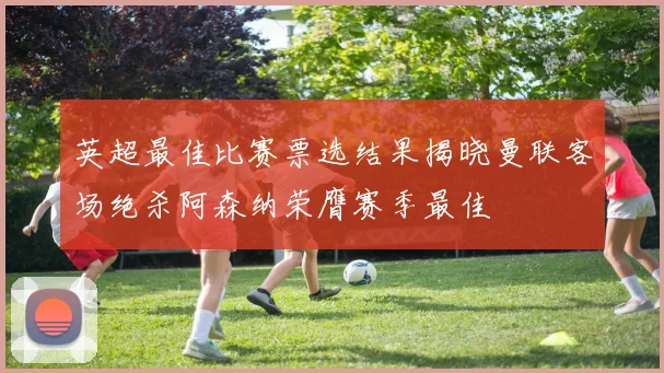 英超最佳比赛票选结果揭晓曼联客场绝杀阿森纳荣膺赛季最佳