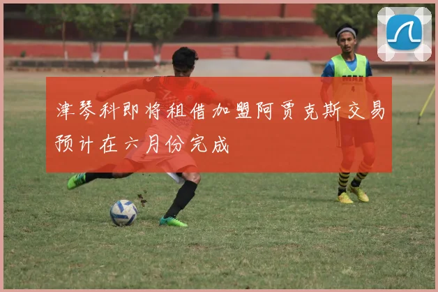 津琴科即将租借加盟阿贾克斯交易预计在六月份完成