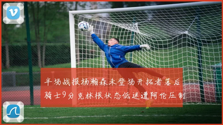 半场战报杨瀚森未登场开拓者落后骑士9分克林根状态低迷遭阿伦压制