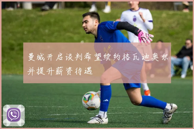 曼城开启谈判希望续约格瓦迪奥尔并提升薪资待遇