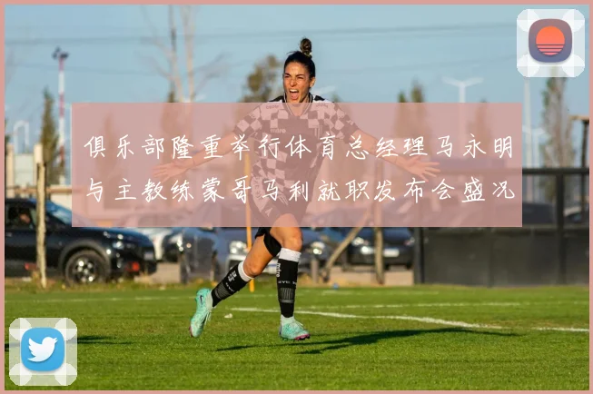 俱乐部隆重举行体育总经理马永明与主教练蒙哥马利就职发布会盛况回顾