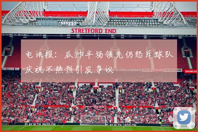 电讯报：瓜帅半场领先仍怒斥球队庆祝不热烈引发争议