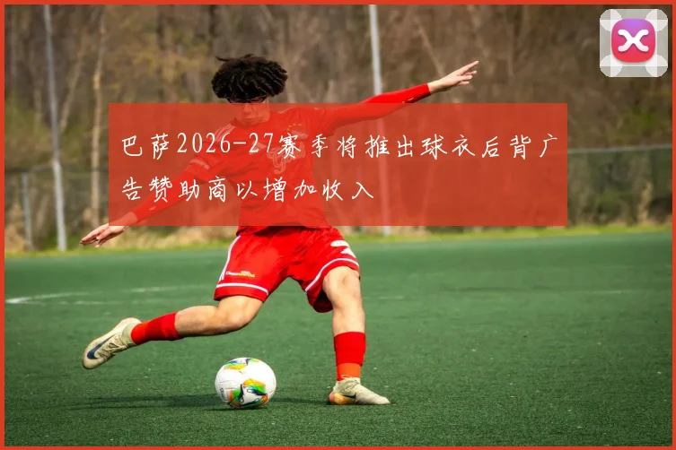 巴萨2026-27赛季将推出球衣后背广告赞助商以增加收入