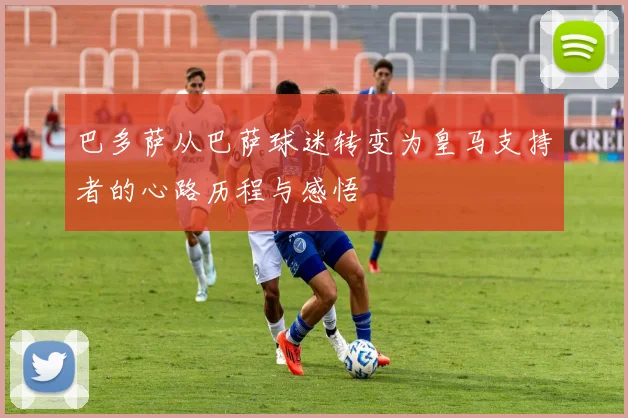 巴多萨从巴萨球迷转变为皇马支持者的心路历程与感悟