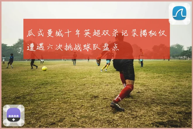 瓜式曼城十年英超双杀记录揭秘仅遭遇六次挑战球队盘点
