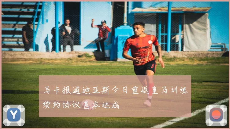 马卡报道迪亚斯今日重返皇马训练续约协议基本达成
