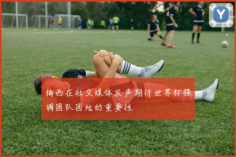 梅西在社交媒体发声期待世界杯强调团队团结的重要性
