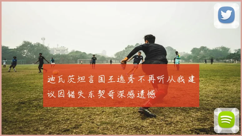 迪瓦茨坦言国王选秀不再听从我建议因错失东契奇深感遗憾