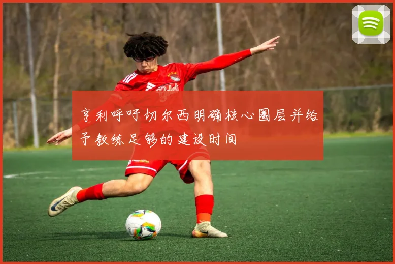 亨利呼吁切尔西明确核心圈层并给予教练足够的建设时间